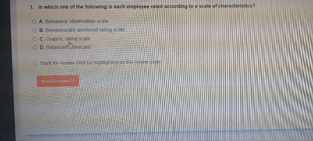 1. In which one of the following is each employee rated according to a scale of characteristics?
O A. Behaviour observation scale
O B. Behaviourally anchored rating scale
OC. Graphic rating scale
OD. Balanced Zorecard
Mark for review (Will be highlighted on the review page)
Next Question >>