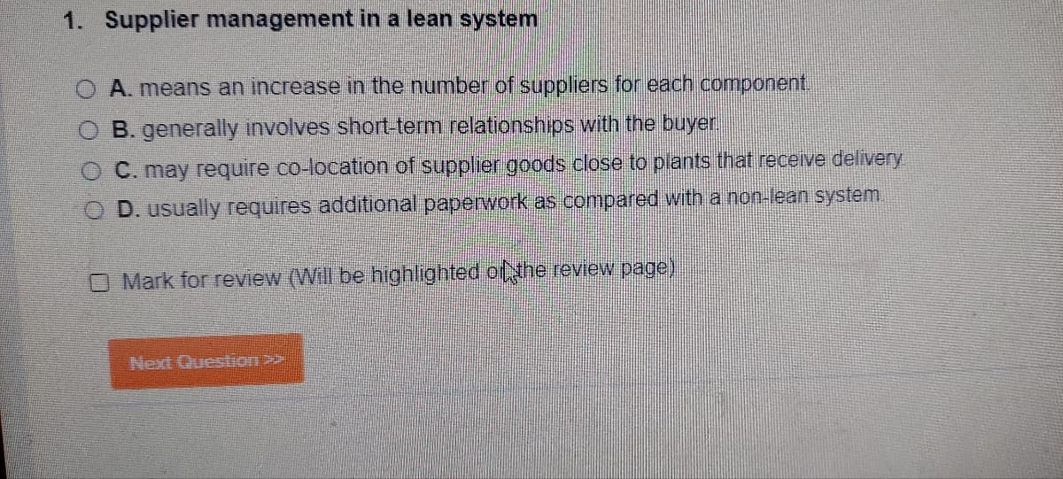 1. Supplier management in a lean system
A. means an increase in the number of suppliers for each component.
B. generally involves short-term relationships with the buyer.
C. may require co-location of supplier goods close to plants that receive delivery
OD. usually requires additional paperwork as compared with a non-lean system.
O Mark for review (Will be highlighted of the review page)
Next Question >>