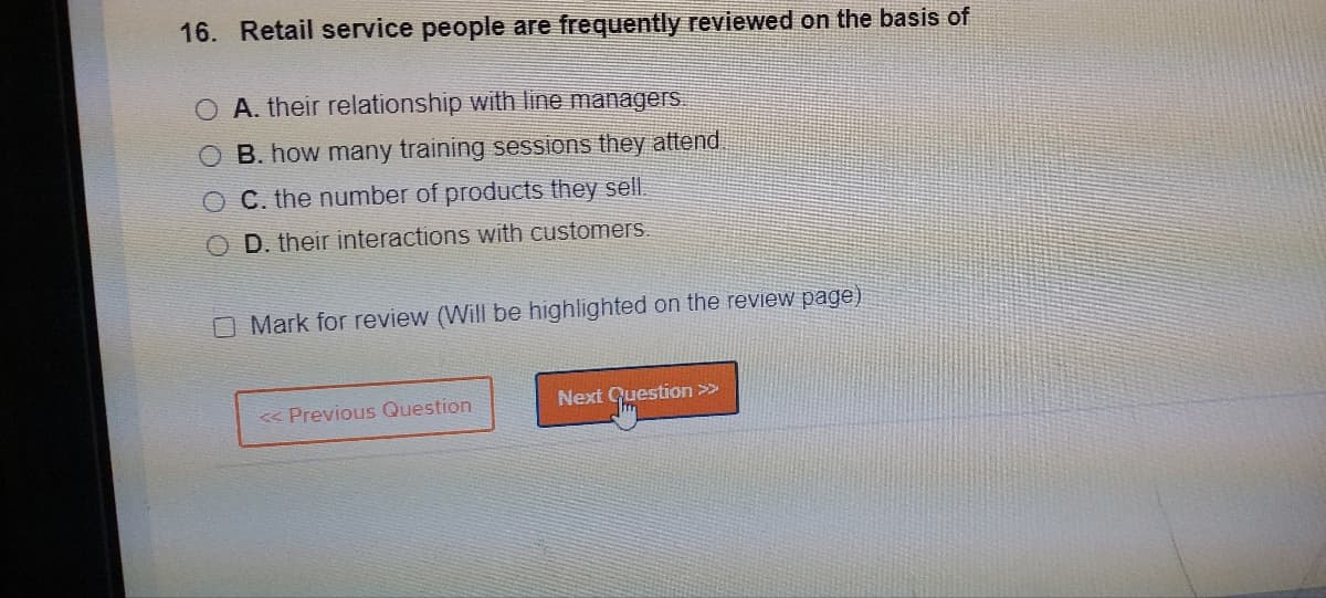16. Retail service people are frequently reviewed on the basis of
O A. their relationship with line managers.
OB. how many training sessions they attend
OC. the number of products they sell.
OD. their interactions with customers.
O Mark for review (Will be highlighted on the review page)
<< Previous Question
Next Question >>