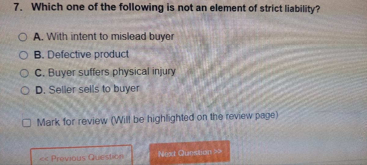7. Which one of the following is not an element of strict liability?
O A. With intent to mislead buyer
OB. Defective product
OC. Buyer suffers physical injury
OD. Seller sells to buyer
O Mark for review (Will be highlighted on the review page)
«Previous Question
Next Question >>>