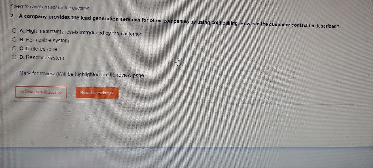 Select the best answer for the question.
2. A company provides the lead generation services for other companies by using cold calling. How can the customer contact be described?
OA. High uncertainty levels introduced by the customer
OB. Permeable system
O C. Buffered core
O D. Reactive system
O Mark for review (Will be highlighted on the review page)
<< Previous Question
Next Question >>