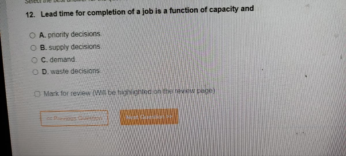 Select the
12. Lead time for completion of a job is a function of capacity and
A. priority decisions
OB. supply decisions
C. demand
D. waste decisions
Mark for review. Wim be highlighted on the review page