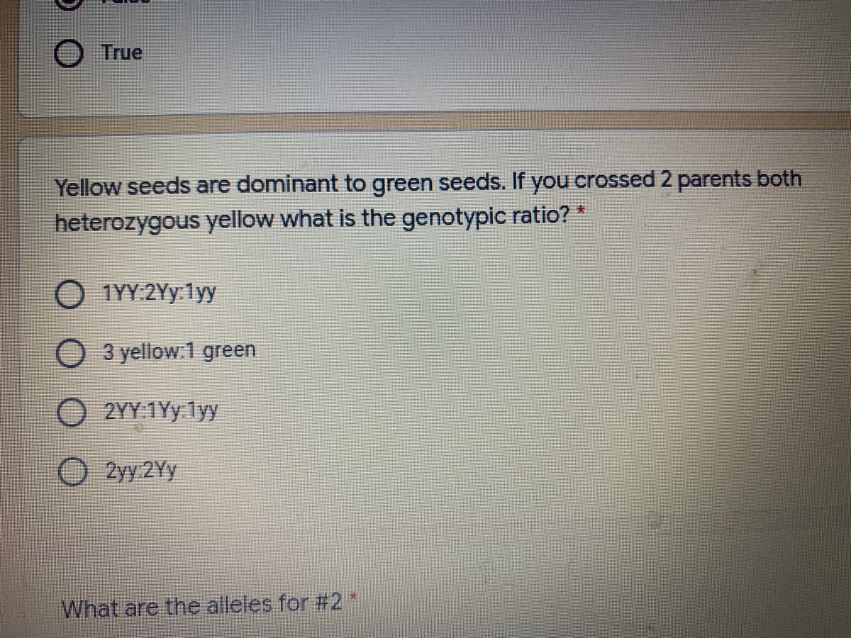 O True
Yellow seeds are dominant to green seeds. If you crossed 2 parents both
heterozygous yellow what is the genotypic ratio? *
O 1YY:2Yy:1yy
O 3 yellow:1 green
O 2YY:1Yy:1yy
O 2yy:2Yy
What are the alleles for #2*
