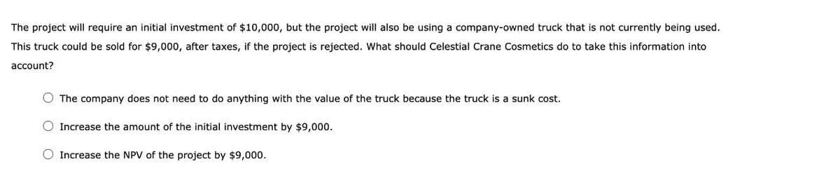 The project will require an initial investment of $10,000, but the project will also be using a company-owned truck that is not currently being used.
This truck could be sold for $9,000, after taxes, if the project is rejected. What should Celestial Crane Cosmetics do to take this information into
account?
The company does not need to do anything with the value of the truck because the truck is a sunk cost.
Increase the amount of the initial investment by $9,000.
Increase the NPV of the project by $9,000.