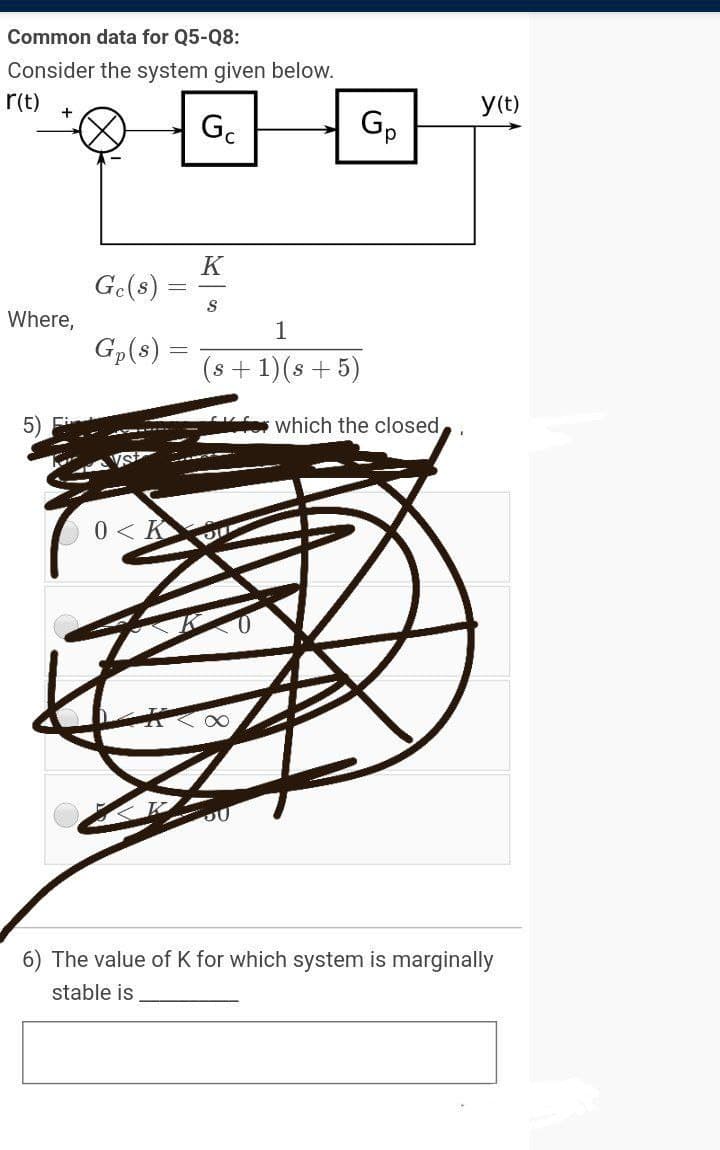 Common data for Q5-Q8:
Consider the system given below.
r(t)
y(t)
Gc
Gp
K
Ge(8)
Where,
1
Gp(s)
(s + 1)(s + 5)
5)
which the closed
0 < K
The value of K for which system is marginally
stable is
