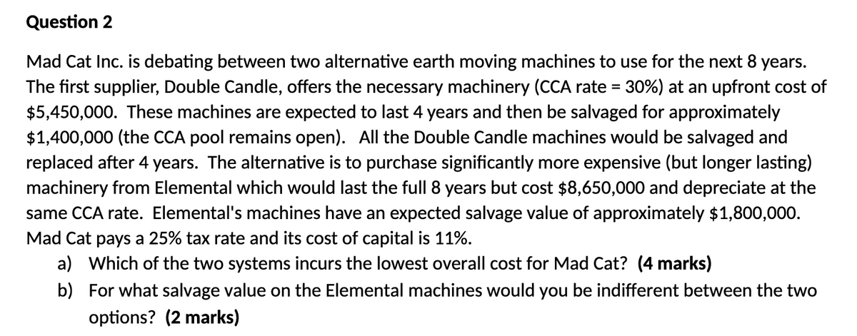 Question 2
Mad Cat Inc. is debating between two alternative earth moving machines to use for the next 8 years.
The first supplier, Double Candle, offers the necessary machinery (CCA rate = 30%) at an upfront cost of
$5,450,000. These machines are expected to last 4 years and then be salvaged for approximately
$1,400,000 (the CCA pool remains open). All the Double Candle machines would be salvaged and
replaced after 4 years. The alternative is to purchase significantly more expensive (but longer lasting)
machinery from Elemental which would last the full 8 years but cost $8,650,000 and depreciate at the
same CCA rate. Elemental's machines have an expected salvage value of approximately $1,800,000.
Mad Cat pays a 25% tax rate and its cost of capital is 11%.
a) Which of the two systems incurs the lowest overall cost for Mad Cat? (4 marks)
b)
For what salvage value on the Elemental machines would you be indifferent between the two
options? (2 marks)