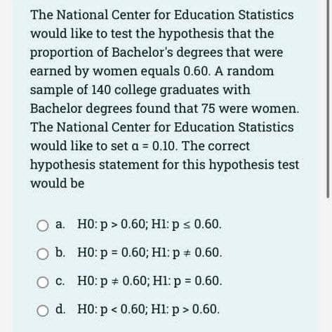 The National Center for Education Statistics
would like to test the hypothesis that the
proportion of Bachelor's degrees that were
earned by women equals 0.60. A random
sample of 140 college graduates with
Bachelor degrees found that 75 were women.
The National Center for Education Statistics
would like to set a = 0.10. The correct
hypothesis statement for this hypothesis test
would be
O a. H0: p > 0.60; H1: p ≤ 0.60.
O b.
H0: p=0.60; H1: p = 0.60.
c.
H0: p = 0.60; H1: p = 0.60.
O d. H0: p<0.60; H1: p > 0.60.