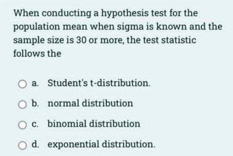 When conducting a hypothesis test for the
population mean when sigma is known and the
sample size is 30 or more, the test statistic
follows the
O a. Student's t-distribution.
O b.
normal distribution
O c. binomial distribution
d. exponential distribution.