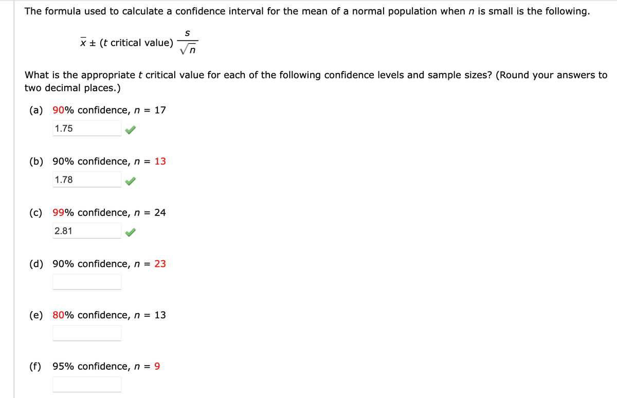The formula used to calculate a confidence interval for the mean of a normal population when n is small is the following.
X ± (t critical value)
What is the appropriate t critical value for each of the following confidence levels and sample sizes? (Round your answers to
two decimal places.)
(a) 90% confidence, n = 17
1.75
(b) 90% confidence, n = 13
1.78
(c) 99% confidence, n = 24
2.81
(d) 90% confidence, n = 23
(e) 80% confidence, n = 13
S
(f) 95% confidence, n = 9