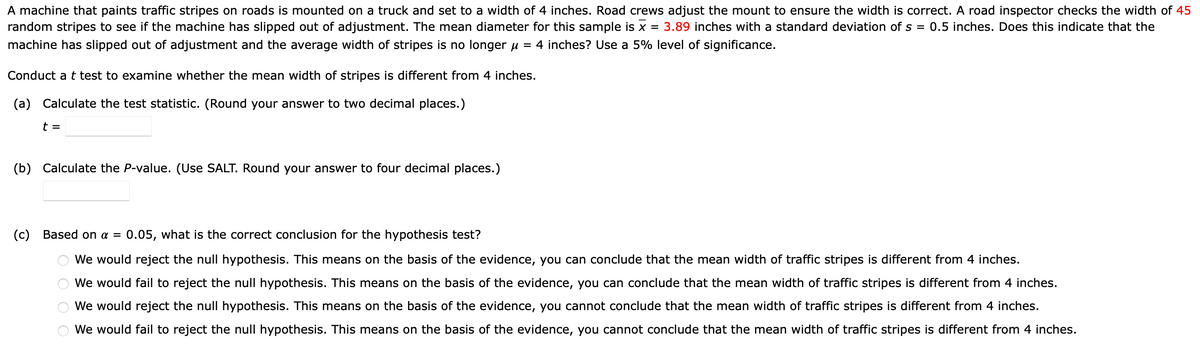 A machine that paints traffic stripes on roads is mounted on a truck and set to a width of 4 inches. Road crews adjust the mount to ensure the width is correct. A road inspector checks the width of 45
random stripes to see if the machine has slipped out of adjustment. The mean diameter for this sample is x = 3.89 inches with a standard deviation of s = 0.5 inches. Does this indicate that the
machine has slipped out of adjustment and the average width of stripes is no longer μ = 4 inches? Use a 5% level of significance.
Conduct a t test to examine whether the mean width of stripes is different from 4 inches.
(a) Calculate the test statistic. (Round your answer to two decimal places.)
t =
(b) Calculate the P-value. (Use SALT. Round your answer to four decimal places.)
(c) Based on a = 0.05, what is the correct conclusion for the hypothesis test?
We
We would reject the null hypothesis. This means on the basis of the evidence, you can conclude that the mean width of traffic stripes is different from 4 inches.
would fail to reject the null hypothesis. This means on the basis of the evidence, you can conclude that the mean width of traffic stripes is different from 4 inches.
would reject the null hypothesis. This means on the basis of the evidence, you cannot conclude that the mean width of traffic stripes is different from 4 inches.
We would fail to reject the null hypothesis. This means on the basis of the evidence, you cannot conclude that the mean width of traffic stripes is different from 4 inches.
We
O O O O