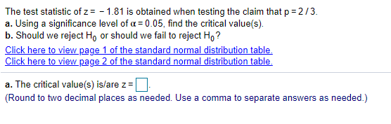 The test statistic of z= - 1.81 is obtained when testing the claim that p = 2/3.
a. Using a significance level of a = 0.05, find the critical value(s).
b. Should we reject Ho or should we fail to reject H, ?
Click here to view page 1 of the standard normal distribution table.
Click here to view page 2 of the standard normal distribution table.
a. The critical value(s) is/are z=
(Round to two decimal places as needed. Use a comma to separate answers as needed.)
