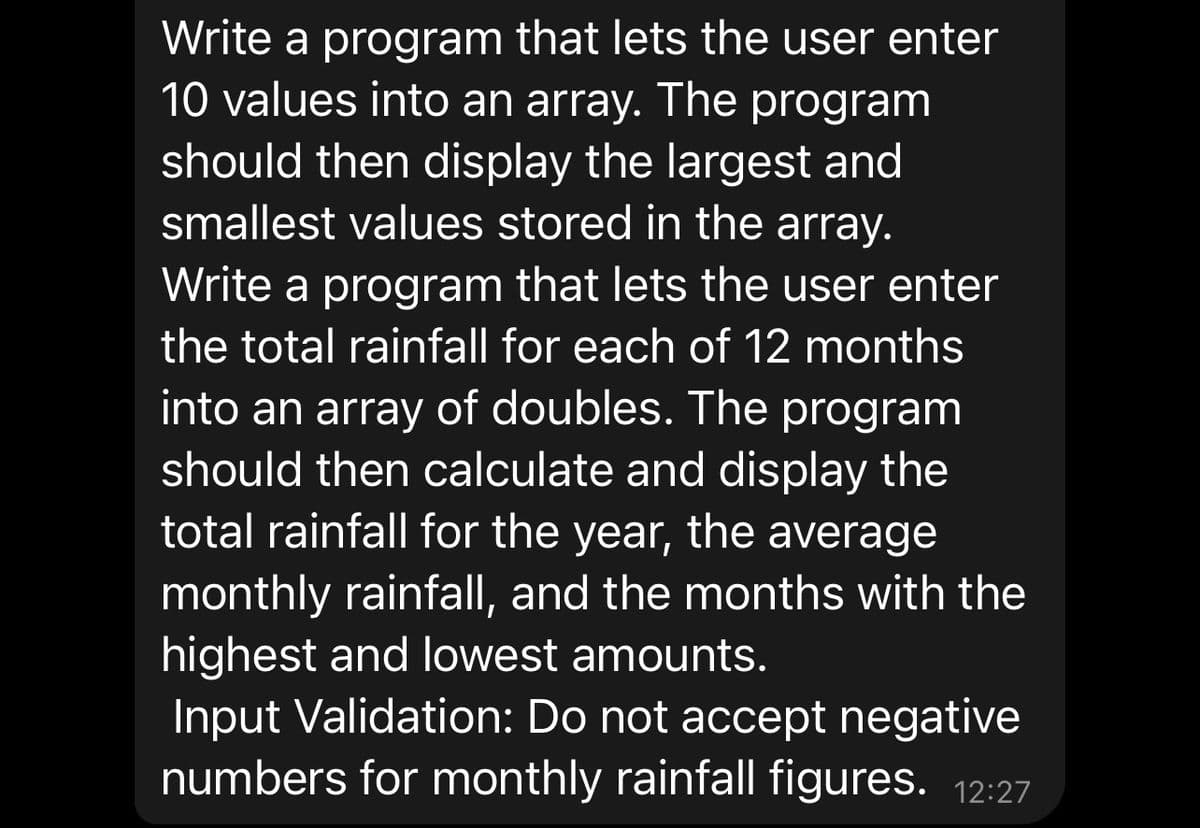 Write a program that lets the user enter
10 values into an array. The program
should then display the largest and
smallest values stored in the array.
Write a program that lets the user enter
the total rainfall for each of 12 months
into an array of doubles. The program
should then calculate and display the
total rainfall for the year, the average
monthly rainfall, and the months with the
highest and lowest amounts.
Input Validation: Do not accept negative
numbers for monthly rainfall figures. 12:27