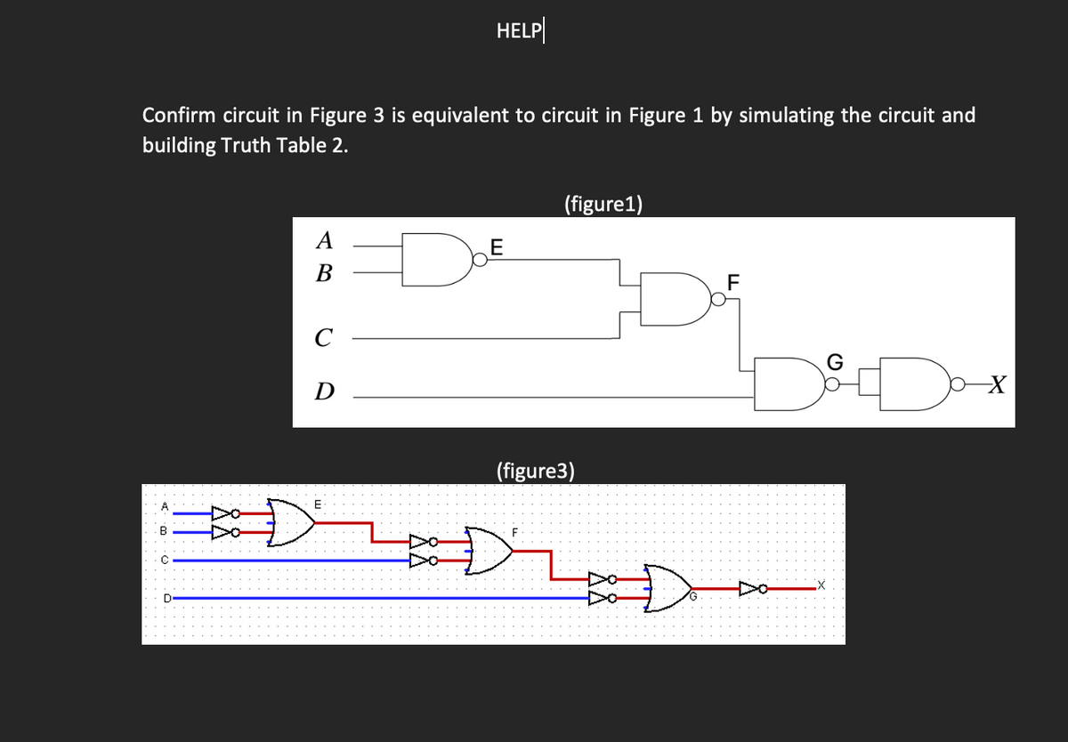 HELP
Confirm circuit in Figure 3 is equivalent to circuit in Figure 1 by simulating the circuit and
building Truth Table 2.
(figure1)
A
E
B
F
C
Dox
D
E
R
C
D
(figure3)
F
