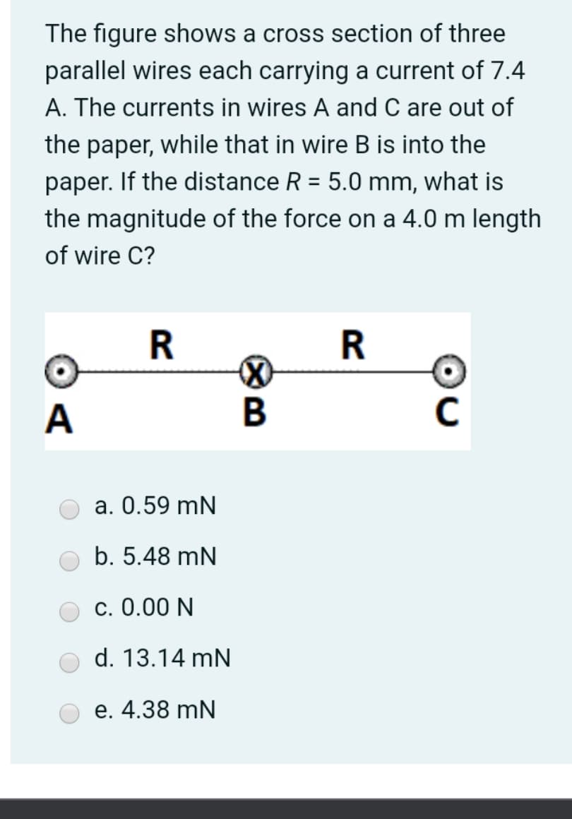 The figure shows a cross section of three
parallel wires each carrying a current of 7.4
A. The currents in wires A and C are out of
the paper, while that in wire B is into the
paper. If the distance R = 5.0 mm, what is
the magnitude of the force on a 4.0 m length
of wire C?
C
a. 0.59 mN
b. 5.48 mN
c. 0.00 N
d. 13.14 mN
е. 4.38 mN
