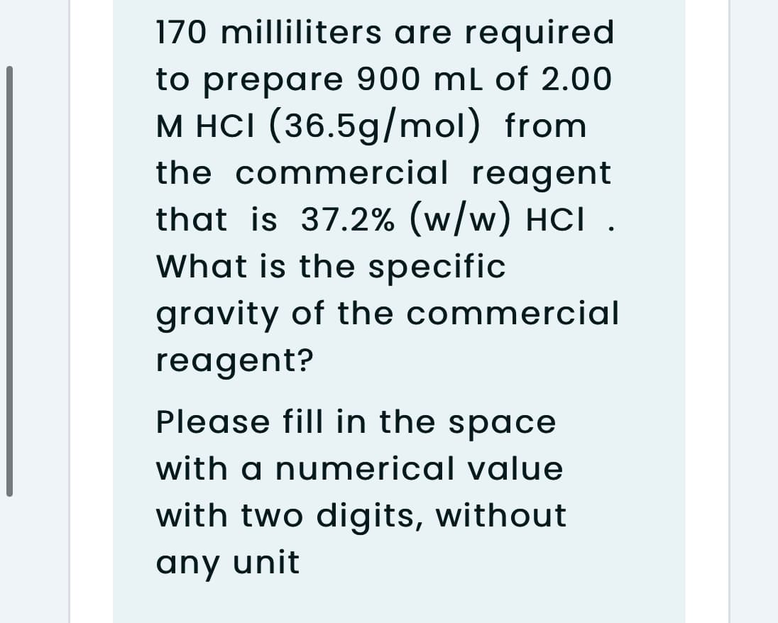 170 milliliters are required
to prepare 900 mL of 2.00
M HCI (36.5g/mol) from
the commercial reagent
that is 37.2% (w/w) HCI .
What is the specific
gravity of the commercial
reagent?
Please fill in the space
with a numerical value
with two digits, without
any unit
