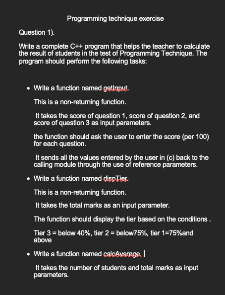 Programming technique exercise
Question 1).
Write a complete C++ program that helps the teacher to calculate
the result of students in the test of Programming Technique. The
program should perform the following tasks:
• Write a function named getinput.
This is a non-returning function.
It takes the score of question 1, score of question 2, and
score of question 3 as input parameters.
the function should ask the user to enter the score (per 100)
for each question.
It sends all the values entered by the user in (c) back to the
calling module through the use of reference parameters.
• Write a function named dispTier.
This is a non-returning function.
It takes the total marks as an input parameter.
The function should display the tier based on the conditions.
Tier 3 = below 40%, tier 2 = below75%, tier 1=75% and
above
• Write a function named calcAverage. I
It takes the number of students and total marks as input
parameters.