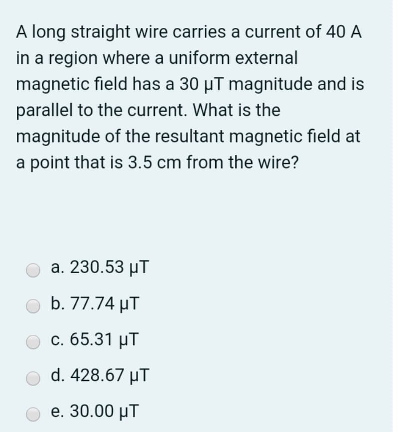A long straight wire carries a current of 40 A
in a region where a uniform external
magnetic field has a 30 µT magnitude and is
parallel to the current. What is the
magnitude of the resultant magnetic field at
a point that is 3.5 cm from the wire?
a. 230.53 µT
b. 77.74 µT
с. 65.31 иT
d. 428.67 μΤ
e. 30.00 µT
