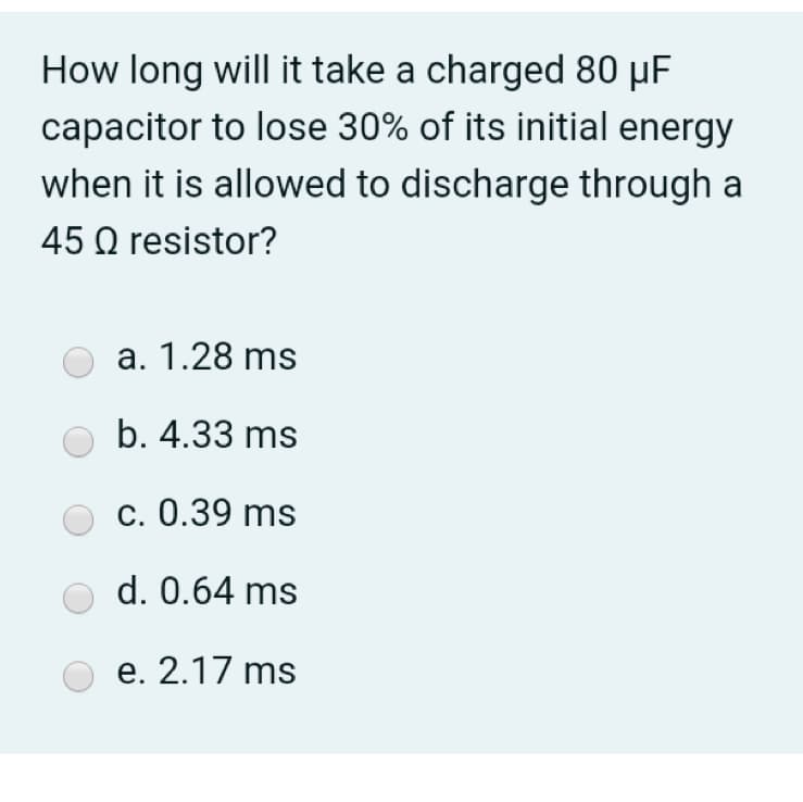 How long will it take a charged 80 µF
capacitor to lose 30% of its initial energy
when it is allowed to discharge through a
45 Q resistor?
a. 1.28 ms
b. 4.33 ms
c. 0.39 ms
d. 0.64 ms
e. 2.17 ms
