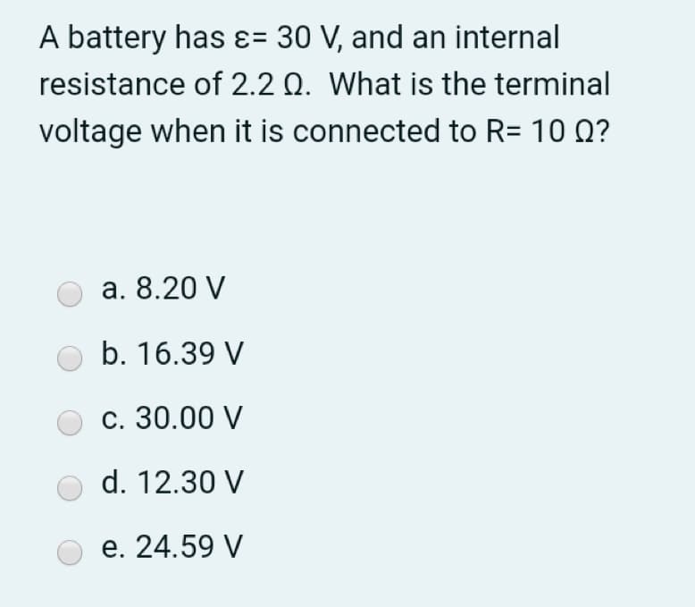 A battery has ɛ= 30 V, and an internal
resistance of 2.2 Q. What is the terminal
voltage when it is connected to R= 10 0?
а. 8.20 V
b. 16.39 V
с. 30.00 V
d. 12.30 V
е. 24.59 V
