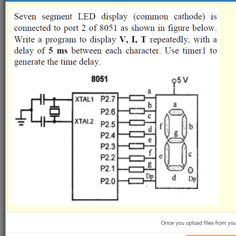 Seven segment LED display (common cathode) is
connected to port 2 of 8051 as shown in figure below.
Write a program to display V, I, T repeatedly, with a
delay of 5 ms between each character. Use timerl to
generate the time delay.
8051
95 V
a
XTAL1 P2.7
a
P2.6
XTAL2
P2.5
P2.4
P2.3
P2.2
P2.1
P2.0
Dp
d
Dp
Once you upload files from you
