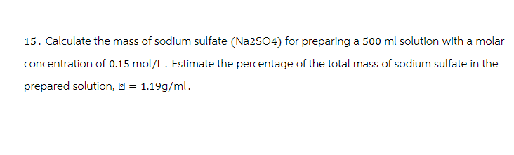 15. Calculate the mass of sodium sulfate (Na2SO4) for preparing a 500 ml solution with a molar
concentration of 0.15 mol/L. Estimate the percentage of the total mass of sodium sulfate in the
prepared solution, = 1.19g/ml.