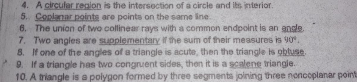 4. A circular region is the intersection of a circle and its interior.
5. Coplanar points are points on the same line.
6. The union of two collinear rays with a common endpoint is an angle.
7. Two angles are supplementary if the sum of their measures is 90°.
8. If one of the angles of a triangle is acute, then the triangle is obtuse
9. If a triangle has two congruent sides, then it is a scalene triangle.
10. A triangle is a polygon formed by three segments joining three noncoplanar points
