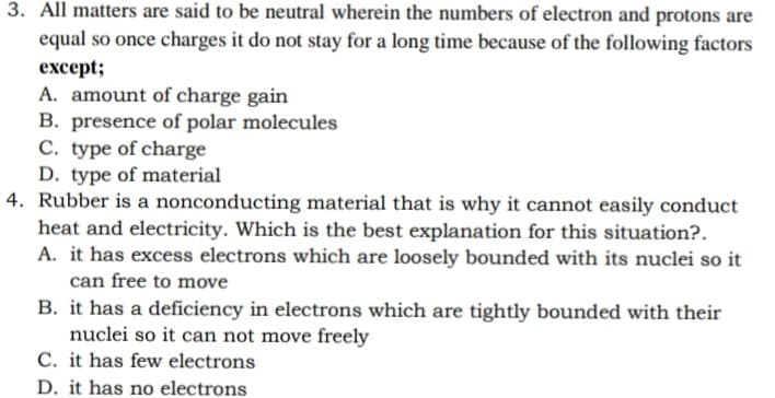 3. All matters are said to be neutral wherein the numbers of electron and protons are
equal so once charges it do not stay for a long time because of the following factors
еxcept;
A. amount of charge gain
B. presence of polar molecules
C. type of charge
D. type of material
4. Rubber is a nonconducting material that is why it cannot easily conduct
heat and electricity. Which is the best explanation for this situation?.
A. it has excess electrons which are loosely bounded with its nuclei so it
can free to move
B. it has a deficiency in electrons which are tightly bounded with their
nuclei so it can not move freely
C. it has few electrons
D. it has no electrons
