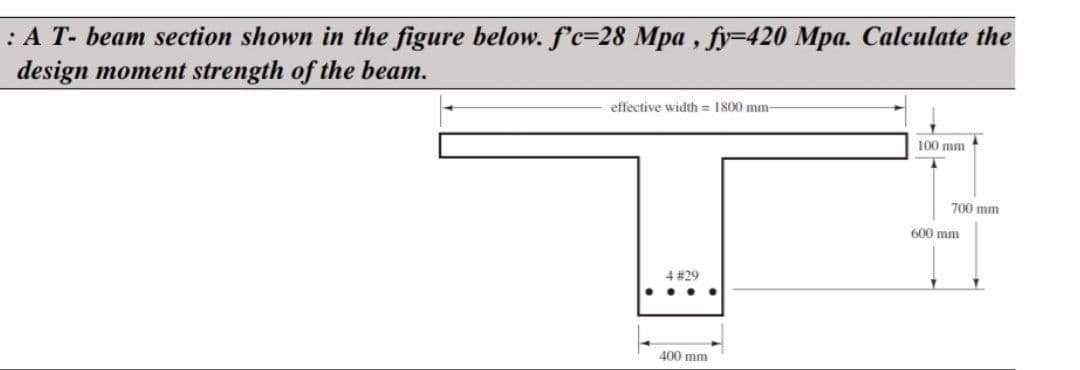 : A T- beam section shown in the figure below. f'c-28 Mpa, fy-420 Mpa. Calculate the
design moment strength of the beam.
effective width= 1800 mm-
●
4 #29
..
400 mm
100 mm
700 mm
600 mm
