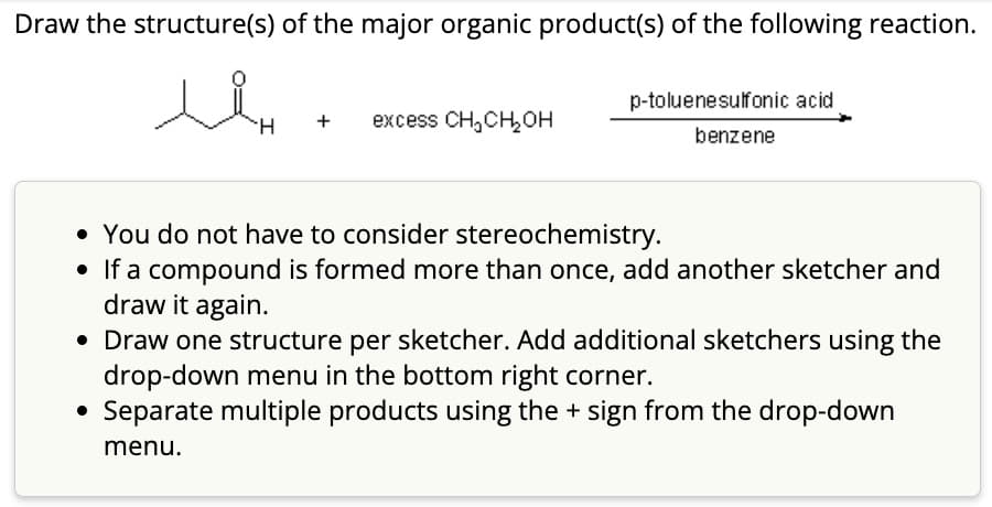 Draw the structure(s) of the major organic product(s) of the following reaction.
سند
H + excess CH₂CH₂OH
p-toluenesulfonic acid.
benzene
• You do not have to consider stereochemistry.
• If a compound is formed more than once, add another sketcher and
draw it again.
• Draw one structure per sketcher. Add additional sketchers using the
drop-down menu in the bottom right corner.
Separate multiple products using the + sign from the drop-down
menu.