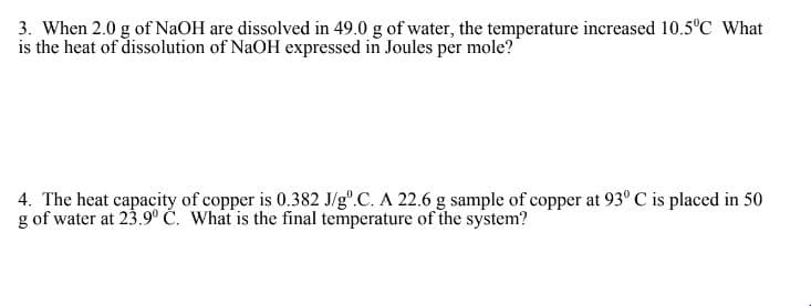 3. When 2.0 g of NaOH are dissolved in 49.0 g of water, the temperature increased 10.5°C What
is the heat of dissolution of NaOH expressed in Joules per mole?
4. The heat capacity of copper is 0.382 J/gº.C. A 22.6 g sample of copper at 93° C is placed in 50
g of water at 23.9° C. What is the final temperature of the system?
