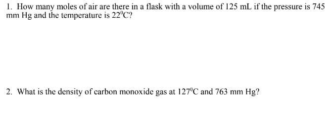 1. How many moles of air are there in a flask with a volume of 125 mL if the pressure is 745
mm Hg and the temperature is 22°C?
2. What is the density of carbon monoxide gas at 127°C and 763 mm Hg?