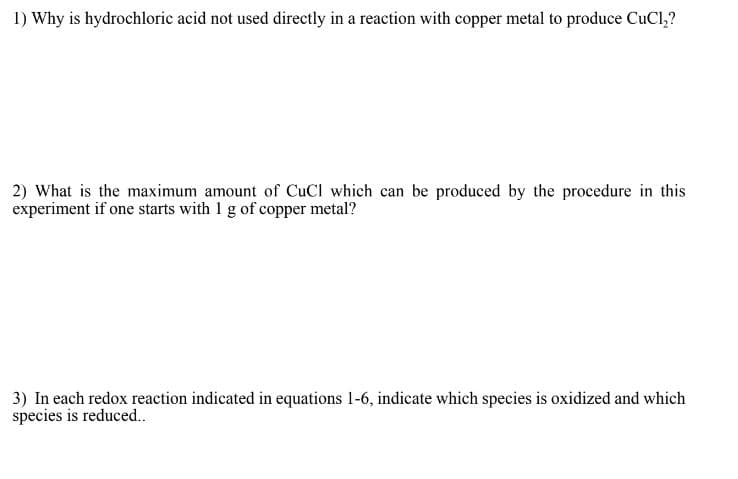 1) Why is hydrochloric acid not used directly in a reaction with copper metal to produce CuCl₂?
2) What is the maximum amount of CuCl which can be produced by the procedure in this
experiment if one starts with 1 g of copper metal?
3) In each redox reaction indicated in equations 1-6, indicate which species is oxidized and which
species is reduced..