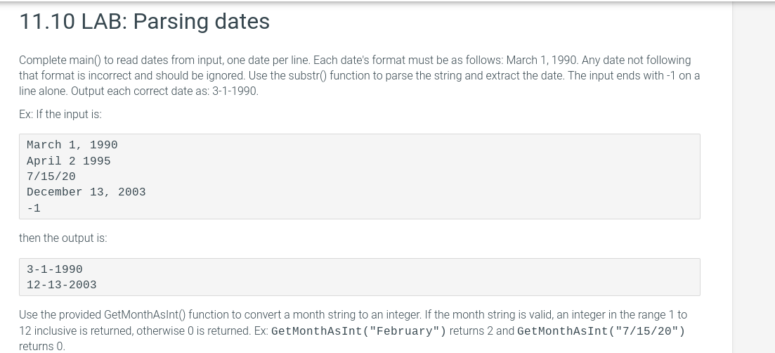 11.10 LAB: Parsing dates
Complete main() to read dates from input, one date per line. Each date's format must be as follows: March 1, 1990. Any date not following
that format is incorrect and should be ignored. Use the substr() function to parse the string and extract the date. The input ends with -1 on a
line alone. Output each correct date as: 3-1-1990.
Ex: If the input is:
March 1, 1990
April 2 1995
7/15/20
December 13, 2003
-1
then the output is:
3-1-1990
12-13-2003
Use the provided GetMonthAsInt() function to convert a month string to an integer. If the month string is valid, an integer in the range 1 to
12 inclusive is returned, otherwise 0 is returned. Ex: GetMonthAsInt("February") returns 2 and GetMonthAsInt("7/15/20")
returns 0.
