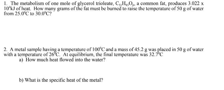 1. The metabolism of one mole of glycerol trioleate, C5 H9306, a common fat, produces 3.022 x
10¹kJ of heat. How many grams of the fat must be burned to raise the temperature of 50 g of water
from 25.0°C to 30.0°C?
2. A metal sample having a temperature of 100°C and a mass of 45.2 g was placed in 50 g of water
with a temperature of 26°C. At equilibrium, the final temperature was 32.7°C
a) How much heat flowed into the water?
b) What is the specific heat of the metal?
