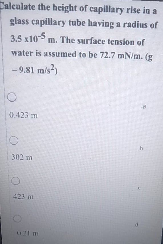 Calculate the height of capillary rise in a
glass capillary tube having a radius of
3.5 x10-5 m. The surface tension of
water is assumed to be 72.7 mN/m. (g
= 9.81 m/s²)
10
.a
0.423 m
302 m
423 m
0.21 m
b
.C
.d