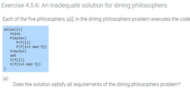 Exercise 4.5.6: An inadequate solution for dining philosophers.
Each of the five philosophers, p[i], in the dining philosophers problem executes the code
while (1) {
think
P (mutex)
}
P(f[i])
P(f[i+1 mod 5])
V(mutex)
eat
V(f[i])
V(f[i+1 mod 5])
Does the solution satisfy all requirements of the dining philosophers problem?