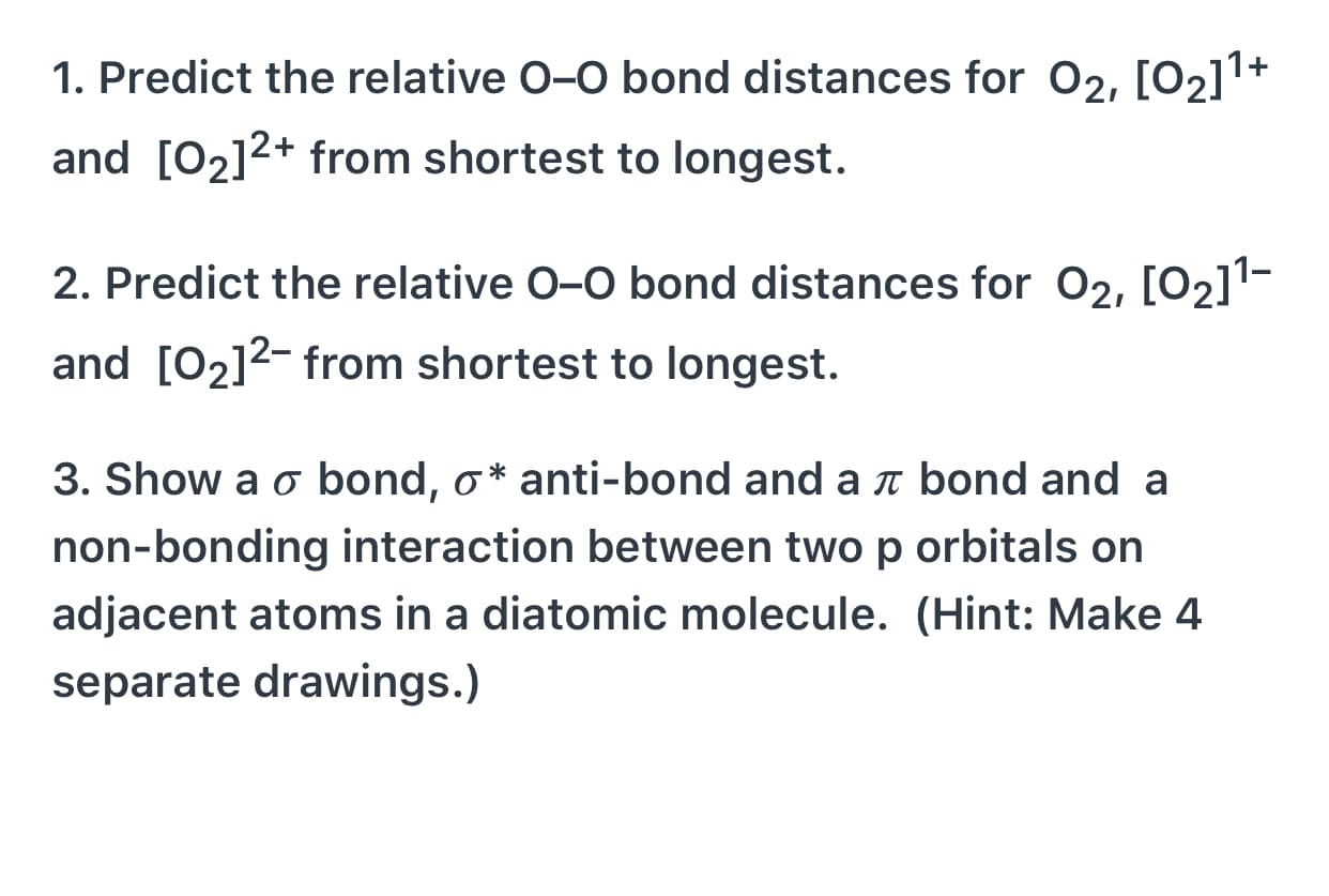 1. Predict the relative 0-0 bond distances for 02, [02]1+
and [02]2+ from shortest to longest.
2. Predict the relative 0-0 bond distances for 02, [02]1-
and [02]2- from shortest to longest.
3. Show a o bond, o* anti-bond and a t bond and a
non-bonding interaction between two p orbitals on
adjacent atoms in a diatomic molecule. (Hint: Make 4
separate drawings.)
