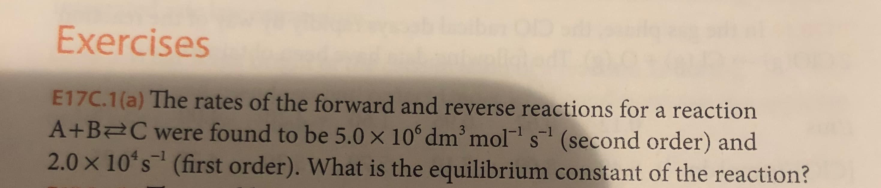 Exercises
E17C.1(a) The rates of the forward and reverse reactions for a reaction
A+B C were found to be 5.0 x 10° dm mol s (second order) and
2.0 x 10 s (first order). What is the equilibrium constant of the reaction?
3
