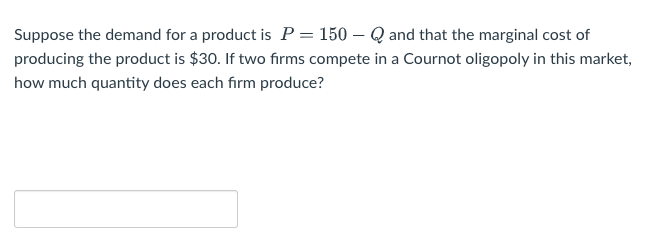 Suppose the demand for a product is P = 150-Q and that the marginal cost of
producing the product is $30. If two firms compete in a Cournot oligopoly in this market,
how much quantity does each firm produce?