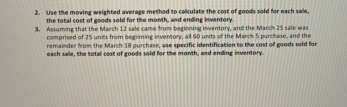 2. Use the moving weighted average method to calculate the cost of goods sold for each sale,
the total cost of goods sold for the month, and ending inventory.
3. Assuming that the March 12 sale came from beginning inventory, and the March 25 sale was
comprised of 25 units from beginning inventory, all 60 units of the March 5 purchase, and the
remainder from the March 18 purchase, use specific identification to the cost of goods sold for
each sale, the total cost of goods sold for the month, and ending inventory.
