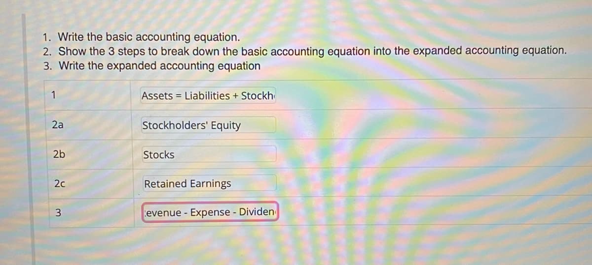 1. Write the basic accounting equation.
2. Show the 3 steps to break down the basic accounting equation into the expanded accounting equation.
3. Write the expanded accounting equation
1
Assets = Liabilities + Stockh
2a
Stockholders' Equity
2b
Stocks
2c
Retained Earnings
evenue - Expense - Dividen
