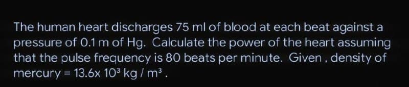 The human heart discharges 75 ml of blood at each beat against a
pressure of 0.1 m of Hg. Calculate the power of the heart assuming
that the pulse frequency is 80 beats per minute. Given, density of
mercury = 13.6x 103 kg / m³
