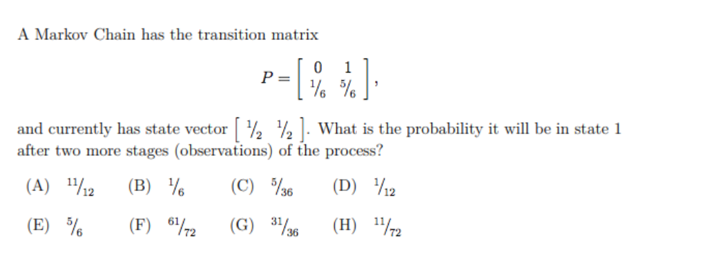 A Markov Chain has the transition matrix
1
P =
and currently has state vector ½ ½ . What is the probability it will be in state 1
after two more stages (observations) of the process?
(A) 112
(B) %
(C) %36
(D) 12
(E) %
(F) 672
(G) 3/6
(H) "/2
