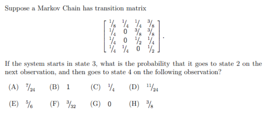 Suppose a Markov Chain has transition matrix
% 0 % %
If the system starts in state 3, what is the probability that it goes to state 2 on the
next observation, and then goes to state 4 on the following observation?
(A) 24
(B) 1
(C) 4
(D) ½24
(E) %
(F) %32
(G) 0
(H) %
