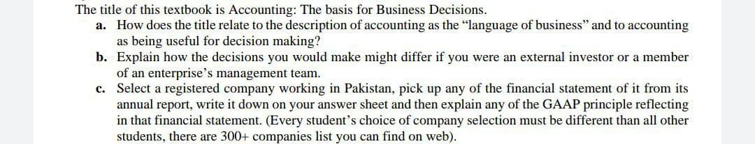 The title of this textbook is Accounting: The basis for Business Decisions.
a. How does the title relate to the description of accounting as the "language of business" and to accounting
as being useful for decision making?
b. Explain how the decisions you would make might differ if you were an external investor or a member
of an enterprise's management team.
c. Select a registered company working in Pakistan, pick up any of the financial statement of it from its
annual report, write it down on your answer sheet and then explain any of the GAAP principle reflecting
in that financial statement. (Every student's choice of company selection must be different than all other
students, there are 300+ companies list you can find on web).
