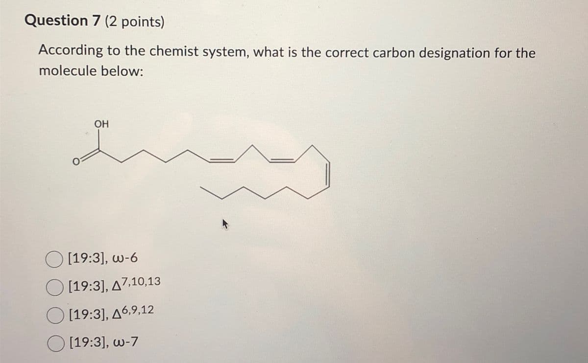 Question 7 (2 points)
According to the chemist system, what is the correct carbon designation for the
molecule below:
OH
[19:3], w-6
[19:3], A7,10,13
[19:3], A6,9,12
[19:3], w-7