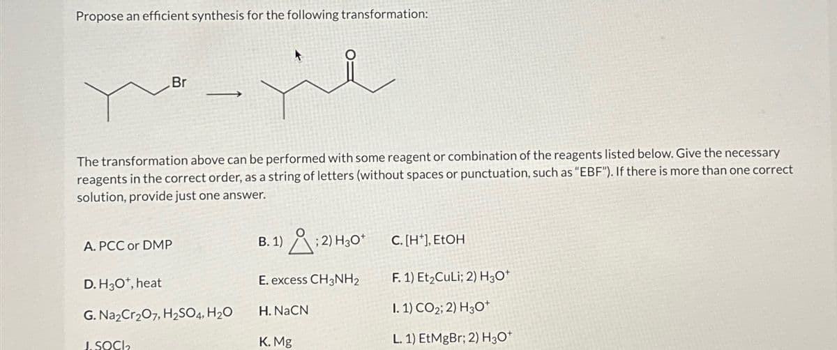Propose an efficient synthesis for the following transformation:
Br
The transformation above can be performed with some reagent or combination of the reagents listed below. Give the necessary.
reagents in the correct order, as a string of letters (without spaces or punctuation, such as "EBF"). If there is more than one correct
solution, provide just one answer.
A. PCC or DMP
D. H3O+, heat
G. Na2Cr2O7, H2SO4, H₂O
J.SOCI
B. 1) : 2) H₂O*
C. [H], EtOH
E. excess CH3NH2
F. 1) Et₂CuLi; 2) H3O+
H. NaCN
I. 1) CO2; 2) H3O+
K. Mg
L. 1) EtMgBr; 2) H3O+