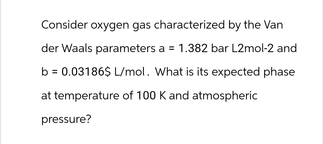 Consider oxygen gas characterized by the Van
der Waals parameters a = 1.382 bar L2mol-2 and
b = 0.03186$ L/mol. What is its expected phase
at temperature of 100 K and atmospheric
pressure?
