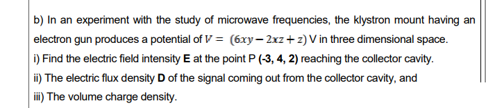 b) In an experiment with the study of microwave frequencies, the klystron mount having an
electron gun produces a potential of V = (6xy– 2xz+ z) V in three dimensional space.
i) Find the electric field intensity E at the point P (-3, 4, 2) reaching the collector cavity.
ii) The electric flux density D of the signal coming out from the collector cavity, and
iii) The volume charge density.
