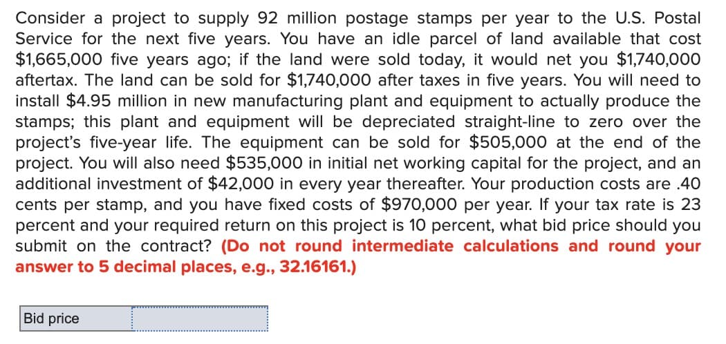 Consider a project to supply 92 million postage stamps per year to the U.S. Postal
Service for the next five years. You have an idle parcel of land available that cost
$1,665,000 five years ago; if the land were sold today, it would net you $1,740,000
aftertax. The land can be sold for $1,740,000 after taxes in five years. You will need to
install $4.95 million in new manufacturing plant and equipment to actually produce the
stamps; this plant and equipment will be depreciated straight-line to zero over the
project's five-year life. The equipment can be sold for $505,000 at the end of the
project. You will also need $535,000 in initial net working capital for the project, and an
additional investment of $42,000 in every year thereafter. Your production costs are .40
cents per stamp, and you have fixed costs of $970,000 per year. If your tax rate is 23
percent and your required return on this project is 10 percent, what bid price should you
submit on the contract? (Do not round intermediate calculations and round your
answer to 5 decimal places, e.g., 32.16161.)
Bid price